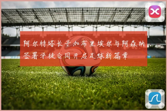 阿尔特塔长子加布里埃尔与阿森纳签署学徒合同开启足球新篇章