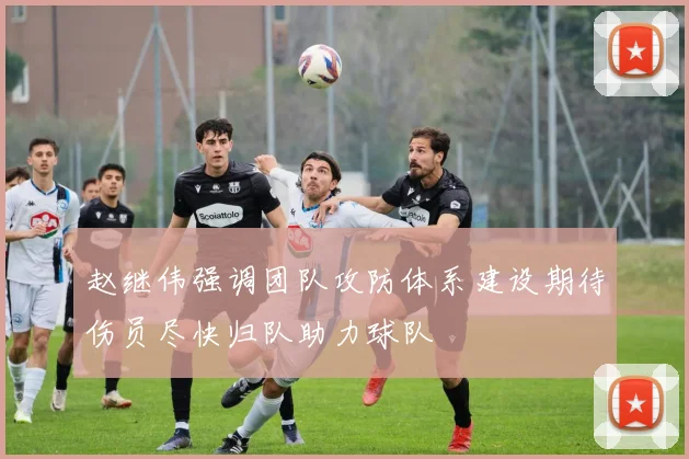 赵继伟强调团队攻防体系建设期待伤员尽快归队助力球队