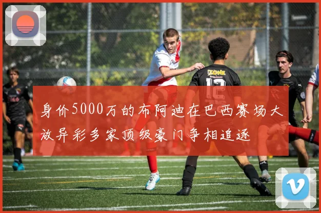 身价5000万的布阿迪在巴西赛场大放异彩多家顶级豪门争相追逐