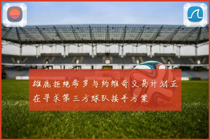 雄鹿拒绝希罗与约维奇交易计划正在寻求第三方球队接手方案