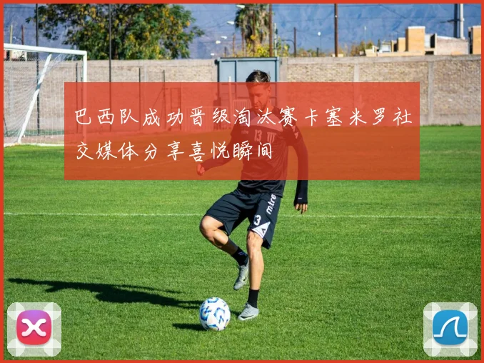 巴西队成功晋级淘汰赛卡塞米罗社交媒体分享喜悦瞬间