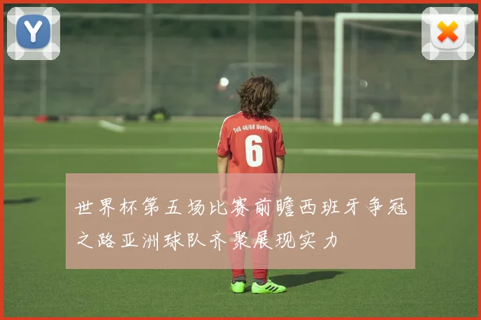 世界杯第五场比赛前瞻西班牙争冠之路亚洲球队齐聚展现实力