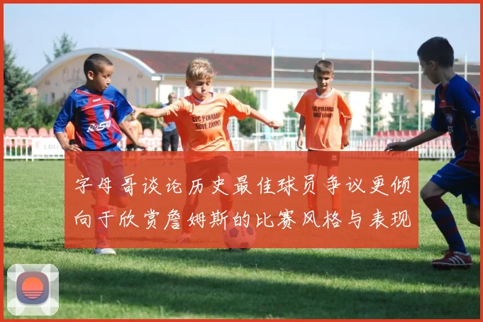 字母哥谈论历史最佳球员争议更倾向于欣赏詹姆斯的比赛风格与表现