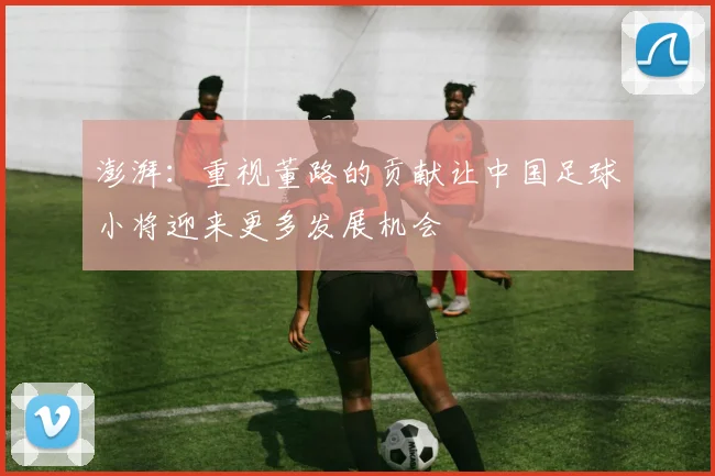 澎湃：重视董路的贡献让中国足球小将迎来更多发展机会