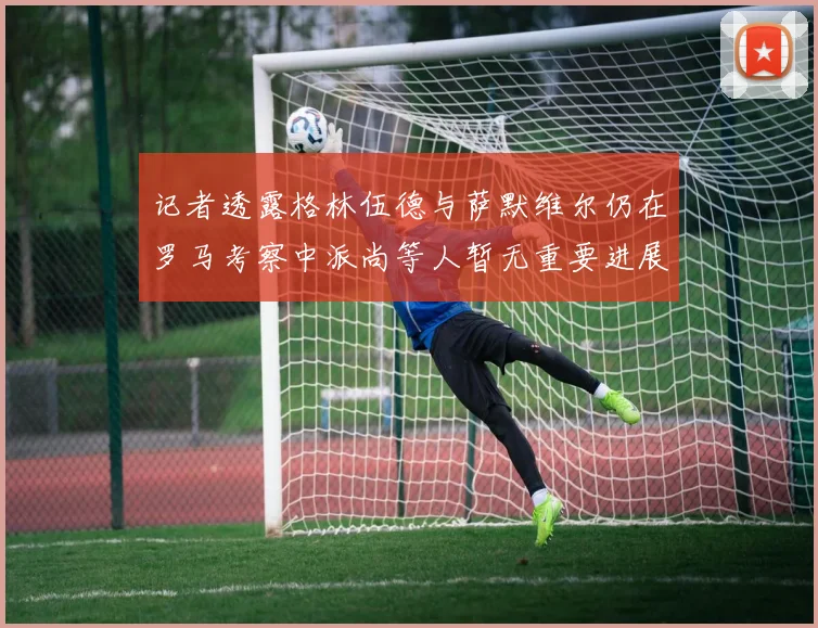记者透露格林伍德与萨默维尔仍在罗马考察中派尚等人暂无重要进展消息