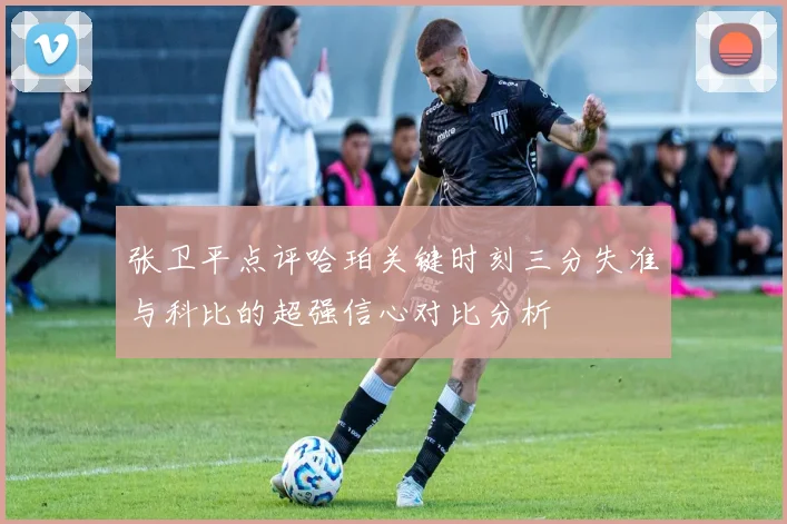 张卫平点评哈珀关键时刻三分失准与科比的超强信心对比分析