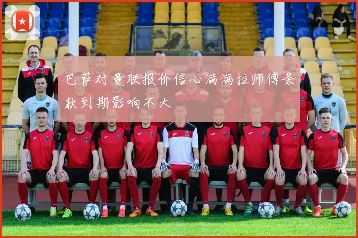 巴萨对曼联报价信心满满拉师傅条款到期影响不大