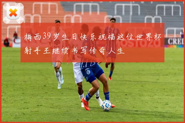梅西39岁生日快乐祝福这位世界杯射手王继续书写传奇人生